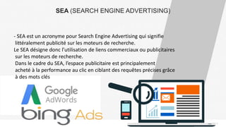 PAGE12
SEA (SEARCH ENGINE ADVERTISING)
- SEA est un acronyme pour Search Engine Advertising qui signifie
littéralement publicité sur les moteurs de recherche.
Le SEA désigne donc l’utilisation de liens commerciaux ou publicitaires
sur les moteurs de recherche.
Dans le cadre du SEA, l’espace publicitaire est principalement
acheté à la performance au clic en ciblant des requêtes précises grâce
à des mots clés
 