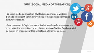 PAGE14
SMO (SOCIAL MEDIA OPTIMIZATION)
- La social media optimization (SMO) vise à optimiser la visibilité
d’un site en utilisant comme moyen de promotion les social medias
et leurs utilisateurs.
- Concrètement, il s’agira par exemple d’attirer du trafic sur un contenu
en en faisant la promotion via les réseaux sociaux (Twitter, Facebook, etc),
ou mieux, en encourageant les utilisateurs à le faire eux-même.
 