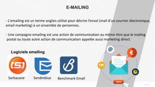 PAGE16
E-MAILING
- L'emailing est un terme anglais utilisé pour décrire l’envoi (mail d’un courrier électronique,
email marketing) à un ensemble de personnes.
- Une campagne emailing est une action de communication au même titre que le mailing
postal ou toute autre action de communication appelée aussi marketing direct.
Logiciels emailing
Sarbacane Sendinblue Benchmark Email
 