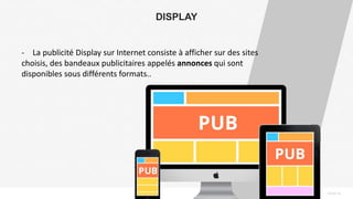 PAGE18
DISPLAY
- La publicité Display sur Internet consiste à afficher sur des sites
choisis, des bandeaux publicitaires appelés annonces qui sont
disponibles sous différents formats..
 