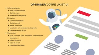 PAGE7
OPTIMISER VOTRE UX ET UI
 Facilité de navigation
 Page d'accueil optimisée
 Clarté du menu
 Mise en avant des produits
 Call to action
 Contact par téléphone
 Contact par mail
 Rappel automatique
 Localisation de la concession la plus proche
 Demande de devis en lign
 Fiches produits
 Fiche complète (prix, description, caractéristiques
techniques, …)
 Photos du produit
 Vidéo du produit
 Consultation des stocks
 