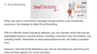 7) Email Marketing
When you send a commercial message through email to a list of potential
customers, the strategy is called Email Marketing.
With an effective email marketing software, you can maintain email lists that are
segregated based on several factors, including customers’ likes and dislikes, and
spending habits. Remember to send personalized emails; this helps to develop
trust.
However, note that Email Marketing may also be considered as spamming and
there are laws against it in some countries.
 