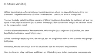 8. Affiliate Marketing
Affiliate Marketing is a performance-based marketing program, where you pay publishers who bring you
customers. The performance may be based on conversions - promotions, leads or simply sales.
You may like to be part of the affiliate programs of different publishers. Essentially, the publishers will give you
space in their pages to advertise your business and help you drive conversions; and you will pay them based
on the compensation model.
You may avail the help from an Affiliate Network, which will give you a large base of publishers, and other
benefits like tracking and reporting technology.
Affiliate Marketing is especially useful for startups, as it will bring in more traffic to their business through high-
traffic sites.
In essence, Affiliate Marketing is a win-win situation for both the merchants and publishers.
Sites like Amazon, eBay, LinkShare and Flipkart run Affiliate Programs. In fact, most online businesses with
 