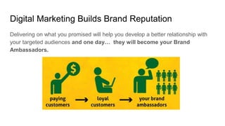 Digital Marketing Builds Brand Reputation
Delivering on what you promised will help you develop a better relationship with
your targeted audiences and one day… they will become your Brand
Ambassadors.
 