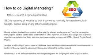 How to do Digital Marketing?
1)SEO - Search Engine Optimization
SEO is tweaking of website so that it comes up naturally for search results in
Google, Yahoo, Bing or any other search engine.
Google updates its algorithms regularly so that only the relevant results come up. From that perspective,
many experts say that SEO is dead and the effort is futile. However, the truth is that Google tries to prevent
algorithm manipulation and filters sites that don’t deserve to be on the top of SERPs (Search Engine Result
Pages).
So there is no doubt you should invest in SEO work. Your website should address the technicalities related to
content and query matching, spidering, indexing, and interpreting non-text content.
Remember, it is the most cost-effective marketing strategy that will bring organic traffic to your business.
 