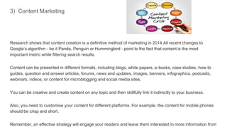 3) Content Marketing
Research shows that content creation is a definitive method of marketing in 2014.All recent changes to
Google’s algorithm - be it Panda, Penguin or Hummingbird - point to the fact that content is the most
important metric while filtering search results.
Content can be presented in different formats, including blogs, white papers, e-books, case studies, how-to
guides, question and answer articles, forums, news and updates, images, banners, infographics, podcasts,
webinars, videos, or content for microblogging and social media sites.
You can be creative and create content on any topic and then skillfully link it indirectly to your business.
Also, you need to customise your content for different platforms. For example, the content for mobile phones
should be crisp and short.
Remember, an effective strategy will engage your readers and leave them interested in more information from
 