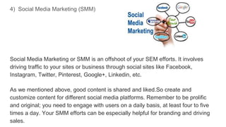 4) Social Media Marketing (SMM)
Social Media Marketing or SMM is an offshoot of your SEM efforts. It involves
driving traffic to your sites or business through social sites like Facebook,
Instagram, Twitter, Pinterest, Google+, Linkedin, etc.
As we mentioned above, good content is shared and liked.So create and
customize content for different social media platforms. Remember to be prolific
and original; you need to engage with users on a daily basis, at least four to five
times a day. Your SMM efforts can be especially helpful for branding and driving
sales.
 