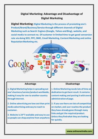 Digital Marketing: Advantage and Disadvantage of
Digital Marketing
Digital Marketing: Digital Marketing is the process of promoting one’s
Product/Brand/Business/Service through different channels of Digital
Marketing such as Search Engines (Google, Yahoo and Bing), website, and
social media to connect no. Of customer in limited time to get good conversion
rate via doing SEO, PPC,SMO, Email Marketing, Content Marketing and online
Reputation Marketing etc.
Advantage
1. Digital Marketing helpsinspreading out
one’s business/service/product worldwide,
making it easy for one to another country
throughinternet.
2. Online advertising are low cost than print
media advertising andeasy toreach to
customer.
3. Website is 24*7 available andeasy to use
b so people can shopanytime from anywhere.
Disadvantage
1. Online Marketing needs lots of time and
dedicationtoget best result. It contains
content making and posting it withoverall
administrationof page.
2. If you see there are lots of competition
on market, and user reaches the product
they have already gone through many
links and got the requiredproduct.
Unless they findwhat they are looking
for quickly.
www.onlinenetindia.com
 