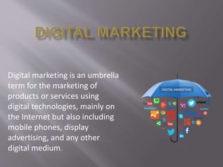 Digital marketing is an umbrella
term for the marketing of
products or services using
digital technologies, mainly on
the Internet but also including
mobile phones, display
advertising, and any other
digital medium.
 