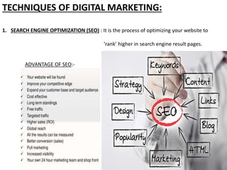 TECHNIQUES OF DIGITAL MARKETING:
1. SEARCH ENGINE OPTIMIZATION (SEO) : It is the process of optimizing your website to
‘rank’ higher in search engine result pages.
ADVANTAGE OF SEO:-
 