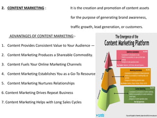 2. CONTENT MARKETING : It is the creation and promotion of content assets
for the purpose of generating brand awareness,
traffic growth, lead generation, or customers.
ADVANTAGES OF CONTENT MARKETING:-
1. Content Provides Consistent Value to Your Audience — And Google.
2. Content Marketing Produces a Shareable Commodity.
3. Content Fuels Your Online Marketing Channels
4. Content Marketing Establishes You as a Go-To Resource
5. Content Marketing Nurtures Relationships
6. Content Marketing Drives Repeat Business
7. Content Marketing Helps with Long Sales Cycles
 