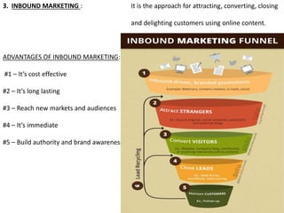 3. INBOUND MARKETING : It is the approach for attracting, converting, closing
and delighting customers using online content.
ADVANTAGES OF INBOUND MARKETING:
#1 – It’s cost effective
#2 – It’s long lasting
#3 – Reach new markets and audiences
#4 – It’s immediate
#5 – Build authority and brand awareness
 