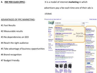 4. PAY PER CLICK (PPC) : It is a model of internet marketing in which
advertisers pay a fee each time one of their ads is
clicked.
ADVANTAGES OF PPC MARKETING:
#1 Fast Results
#2 Measurable results
#3 No dependencies on SEO
#4 Reach the right audience
#5 Take advantage of business opportunities
#6 Brand recognition
#7 Budget Friendly
 