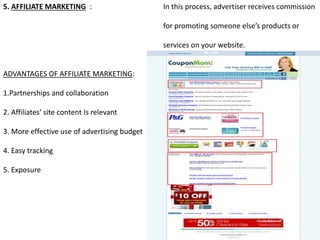 5. AFFILIATE MARKETING : In this process, advertiser receives commission
for promoting someone else’s products or
services on your website.
ADVANTAGES OF AFFILIATE MARKETING:
1.Partnerships and collaboration
2. Affiliates’ site content Is relevant
3. More effective use of advertising budget
4. Easy tracking
5. Exposure
 