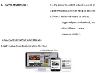 6. NATIVE ADVERTISING : It is the primarily content led and featured on
a platform alongside other, non paid content.
EXAMPLE: Promoted tweets on twitter,
Suggested posts on facebook, and
editorial based content
recommendations.
ADVANTAGES OF NATIVE ADVERTISING :
1. Native Advertising Captures More Attention
 