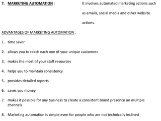 7. MARKETING AUTOMATION : It involves automated marketing actions such
as emails, social media and other website
actions.
ADVANTAGES OF MARKETING AUTOMATION :
1. time saver
2. allows you to reach each one of your unique customers
3. makes the most of your staff resources
4. helps you to maintain consistency
5. provides detailed reports
6. saves you money
7. makes it possible for any business to create a consistent brand presence on multiple
channels
8. Marketing automation is simple even for people who are not technically inclined
 
