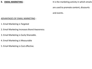 8. EMAIL MARKETING : It is the marketing activity in which emails
are used to promote content, discounts
and events.
ADVANTAGES OF EMAIL MARKETING :
1. Email Marketing is Targeted
2. Email Marketing Increases Brand Awareness
3. Email Marketing is Easily Shareable.
4. Email Marketing is Measurable
5. Email Marketing is Cost effective.
 