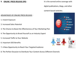 9. ONLINE PRESS RELEASE (PR) : It is the earned online coverage with
digital publications, blogs, and other
content-based websites.
ADVANTAGES OF ONLINE PRESS RELEASE :
1. Instant Exposure
2. Increased Sales Potential
3. The Chance to Boost the Effectiveness of Your Marketing Plan
4. The Opportunity to Brand Yourself as an Industry Expert
5. Increased Traffic to Your Website
6. Important SEO Benefits
7. A New Opportunity to Reach Your Targeted Audience
8. The Perfect Occasion to Distribute Your Content Across Different Channels
 