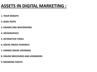 ASSETS IN DIGITAL MARKETING :
1. YOUR WEBSITE
2. BLOG POSTS
3. EBOOKS AND WHITEPAPERS
4. INFOGRAPHICS
5. INTERACTIVE TOOLS
6. SOCIAL MEDIA CHANNELS
7. EARNED ONLNE COVERAGE
8. ONLINE BROCHURES AND LOOKBOOKS
9. BRANDING ASSETS.
 