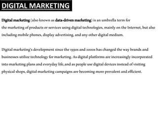 Digitalmarketing(alsoknownasdata-drivenmarketing)isanumbrellatermfor
themarketingofproductsorservicesusingdigitaltechnologies,mainlyontheInternet,butalso
includingmobilephones,displayadvertising,andanyotherdigitalmedium.
Digitalmarketing'sdevelopmentsincethe1990sand2000shaschangedthewaybrandsand
businessesutilizetechnologyformarketing.Asdigitalplatformsareincreasinglyincorporated
intomarketingplansandeverydaylife,andaspeopleusedigitaldevicesinsteadofvisiting
physicalshops,digitalmarketingcampaignsarebecomingmoreprevalentandefficient.
DIGITAL MARKETING
 