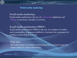 September 7, 2017 www.snipe.co.in 13
Social media marketing :
Social media marketing is the use of social media platforms and
websites to promote a product or service.
Social media marketing
Social media optimization (SMO) :
Social media optimization (SMO) is the use of a number of outlets
and communities to generate publicity to increase the awareness of a
product, service brand or event.
Paid Ads :
Paid advertising is any kind of advertising that you have to pay for,
versus owned or earned advertising.
 