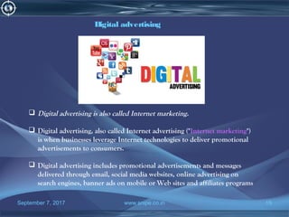September 7, 2017 www.snipe.co.in 15
Digital advertising
 Digital advertising is also called Internet marketing.
 Digital advertising, also called Internet advertising ("Internet marketing")
is when businesses leverage Internet technologies to deliver promotional
advertisements to consumers.
 Digital advertising includes promotional advertisements and messages
delivered through email, social media websites, online advertising on
search engines, banner ads on mobile or Web sites and affiliates programs
 