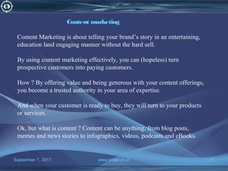 September 7, 2017 www.snipe.co.in 17
Content marketing
Content Marketing is about telling your brand’s story in an entertaining,
education land engaging manner without the hard sell.
By using content marketing effectively, you can (hopeless) turn
prospective customers into paying customers.
How ? By offering value and being generous with your content offerings,
you become a trusted authority in your area of expertise.
And when your customer is ready to buy, they will turn to your products
or services.
Ok, but what is content ? Content can be anything, from blog posts,
memes and news stories to infographics, videos, podcasts and eBooks.
 