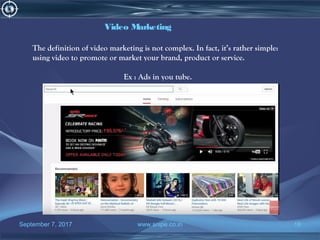 September 7, 2017 www.snipe.co.in 18
Video Marketing
The definition of video marketing is not complex. In fact, it’s rather simple:
using video to promote or market your brand, product or service.
Ex : Ads in you tube.
 