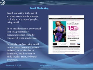 September 7, 2017 www.snipe.co.in 19
Email Marketing
Email marketing is the act of
sending a commercial message,
typically to a group of people,
using email.
In its broadest sense, every email
sent to a potential or
current customer could be
considered email marketing.
It usually involves using email
to send advertisements, request
business, or solicit sales or
donations, and is meant to
build loyalty, trust, or brand
awareness.
 