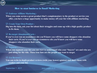 September 7, 2017 www.snipe.co.in 21
How to start business in Email Marketing
 Embrace Affiliate Marketing :
When you come across a great product that’s complementary to the product or service you
offer, you have a huge opportunity to make money off your list with affiliate marketing.
 Create Your Own Product :
Dig into the data, ask your list about their struggles and come up with a high quality product
to fix them.
 Re-target Abandoned Carts :
If you’ve ever run an ecommerce site you’ll know you will have some shoppers who abandon
their carts. If you’ve ever run an ecommerce site you’ll know you will have some
shoppers who abandon their carts.
 Segment :
When you segment your list you can start to understand who your “buyers” are and who are
just along for the ride. These true fans are the people you want to target.
 Use Reviews :
You can write in depth product reviews (with your honest opinion) and share those with
readers and your list.
 