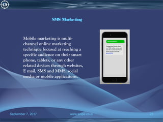 September 7, 2017 www.snipe.co.in 23
SMS Marketing
Mobile marketing is multi-
channel online marketing
technique focused at reaching a
specific audience on their smart
phone, tablets, or any other
related devices through websites,
E mail, SMS and MMS, social
media or mobile applications.
 