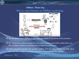 September 7, 2017 www.snipe.co.in 27
Affiliate Marketing
How to start business in Affiliate marketing
 We should become affiliate to the company where we promote their products.
 We can promote their product in our website using special link which directs to
the company website to purchase the product for customers.
 If the customer purchase the product within 24 hours after clicking the link, then
and only the company is going to pay the commission for the affiliate.
 