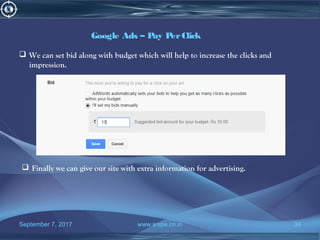 September 7, 2017 www.snipe.co.in 34
Google Ads – Pay PerClick
 We can set bid along with budget which will help to increase the clicks and
impression.
 Finally we can give our site with extra information for advertising.
 