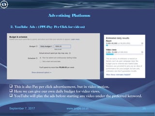 September 7, 2017 www.snipe.co.in 35
Advertising Platforms
2. YouTube Ads : (PPC-Pay PerClick forvideos)
 This is also Pay per click advertisement, but in video section.
 Here we can give our own daily budget for video views.
 YouTube will play the ads before starting any video under the preferred keyword.
 