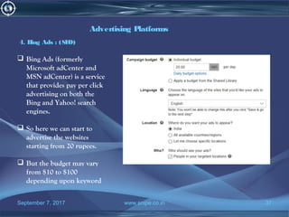 September 7, 2017 www.snipe.co.in 37
Advertising Platforms
4. Bing Ads : (SEO)
 Bing Ads (formerly
Microsoft adCenter and
MSN adCenter) is a service
that provides pay per click
advertising on both the
Bing and Yahoo! search
engines.
 So here we can start to
advertise the websites
starting from 20 rupees.
 But the budget may vary
from $10 to $100
depending upon keyword
 