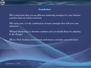 September 7, 2017 www.snipe.co.in 39
Conclusion
It is important that you use different marketing strategies for your business
and then find out which work best.
In most cases, it is the combination of many strategies that will serve your
objectives.
Digital Marketing is a dynamic medium and you should always be adapting
to the changes.
Use a Web Analytics tool to track performance and plan your next move.
 