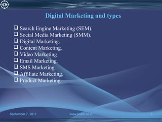 September 7, 2017 www.snipe.co.in 9
Digital Marketing and types
 Search Engine Marketing (SEM).
 Social Media Marketing (SMM).
 Digital Marketing.
 Content Marketing.
 Video Marketing
 Email Marketing.
 SMS Marketing.
 Affiliate Marketing.
 Product Marketing.
 