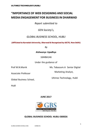 ULTIMEZ TECHNOLOGY,HUBLI
1
GLOBAL BUSINESS SCHOOL,HUBLI 16MBA146
“IMPORTANCE OF WEB DESIGNING AND SOCIAL
MEDIA ENGAGEMENT FOR BUSINESS IN DHARWAD
Report submitted to
GEN Society’s,
GLOBAL BUSINESS SCHOOL, HUBLI
(Affiliated to Karnatak University, Dharwad & Recognized by AICTE, New Delhi)
By
Aishwarya Upadhya
16MBA146
Under the guidance of
Prof M.N.Manik
Associate Professor
Global Business School,
Hubl
Ms. Tabassum.A Senior Digital
Marketing Analyst,
Ultimez Technology, Hubli
JUNE 2017
GLOBAL BUSINESS SCHOOL HUBLI-580026
 