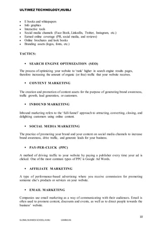 ULTIMEZ TECHNOLOGY,HUBLI
10
GLOBAL BUSINESS SCHOOL,HUBLI 16MBA146
 E books and whitepapers
 Info graphics
 Interactive tools
 Social media channels (Face Book, LinkedIn, Twitter, Instagram, etc.)
 Earned online coverage (PR, social media, and reviews)
 Online brochures and look books
 Branding assets (logos, fonts, etc.)
TACTICS:
 SEARCH ENGINE OPTIMIZATION (SEO)
The process of optimizing your website to ‘rank’ higher in search engine results pages,
therefore increasing the amount of organic (or free) traffic that your website receives.
 CONTENT MARKETING
The creation and promotion of content assets for the purpose of generating brand awareness,
traffic growth, lead generation, or customers.
 INBOUND MARKETING
Inbound marketing refers to the ‘full-funnel’ approach to attracting, converting, closing, and
delighting customers using online content.
 SOCIAL MEDIA MARKETING
The practice of promoting your brand and your content on social media channels to increase
brand awareness, drive traffic, and generate leads for your business.
 PAY-PER-CLICK (PPC)
A method of driving traffic to your website by paying a publisher every time your ad is
clicked. One of the most common types of PPC is Google Ad Words.
 AFFILIATE MARKETING
A type of performance-based advertising where you receive commission for promoting
someone else’s products or services on your website.
 EMAIL MARKETING
Companies use email marketing as a way of communicating with their audiences. Email is
often used to promote content, discounts and events, as well as to direct people towards the
business’ website.
 