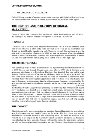 ULTIMEZ TECHNOLOGY,HUBLI
11
GLOBAL BUSINESS SCHOOL,HUBLI 16MBA146
 ONLINE PUBLIC RELATIONS
Online PR is the practice of securing earned online coverage with digital publications, blogs,
and other content-based websites. It’s much like traditional PR, but in the online space
THE HISTORY AND EVOLUTION OF DIGITAL
MARKETING :
The term Digital Marketing was first used in the 1990s. The digital age took off with
the coming of the internet and the development of the Web 1.0 platform
TheWEB1.0
. The digital age as we now know it began with the Internet and the Web 1.0 platforms of the
early 1990s. This was a rather static world in which users could get the information they
desired but it could not be shared on the web. There was no such thing as interaction, as the
only activity was reading of content. In 1993, we saw the entrance of the first clickable
banner ad and by the next year, Hotwired, had begun to purchase huge numbers of banner
ads. This was really the first step in getting us all shifted over to a new digital age.
THEBIRTHOFGOOGLE
New technology began to make its entrance into the digital marketplace after about 1994 and
in 1998, Google was founded. Blogger came soon after in 1999. About this time social
networking sites began to be birthed and Blackberry had launched their own mobile email
program. MySpace was one of the first social sites to arrive on the social scene and Face
book came soon afterward. It did not take too long for companies to realize that these
presented them with some excellent opportunities and soon these social sites became new
way for businesses to communicate directly with consumers. Businesses began searching for
new ways to implement web marketing strategies so that they could capitalize on the new
digital platforms.
It did not take long for Google to start expanding and improving their internet search engine.
Savvy marketers soon learned how to implement search engine optimization strategies in
order to improve the ranking of their sites. Google also added options like Ad Words and Ad
Sense to marketing potential. It wasn’t long until Google figured out how to analyze content
that was entered in a query in order to target users with ads relevant to their interests. Google
was not actually the first ones to incorporate targeted ads, but they did help develop
algorithms which helped search results become prioritized.
THE“COOKIE”
Advertising networks soon began to develop ways that they could capitalize on some of these
new developments and the “cookie” came on the scene. The first cookie was actually
developed in an attempt to analyze user’s browsing habits. But since its inception it has
evolved into a useful part of the e-commerce sector and allows marketers and businesses
ways of collecting literal user data. Amazon still uses this method for targeting its audiences
and offering them products based on previous searches. This was a huge impact on the digital
 