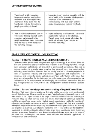 ULTIMEZ TECHNOLOGY,HUBLI
13
GLOBAL BUSINESS SCHOOL,HUBLI 16MBA146
 There is only a little interaction
between the medium used and the
customers. It is more of providing
information to the public that the
brand exists with the hope of these
people patronizing the brand.
 Interaction is very possible especially with the
use of social media networks. Marketers take
advantage of the convenience of
communicating with their target audience
aiming to get positive customer feedback.
 Print or radio advertisements can be
very costly. Printing materials can be
expensive and you need to hire
people to distribute these. Businesses
have the need to invest money for
this marketing strategy.
 Digital marketing is cost-efficient. The use of
social media websites is free of charge.
Though some invest on paid ads online, the
cost is still cheaper if you compare to
traditional marketing.
BARRIERS OF DIGITAL MARKETING :
Barrier 1: TAKING DIGITAL MARKETING LIGHTLY :
Obviously senior professionals recognize that digital technology is all around them, but
their own experiences tend to be limited to a consumer or individual perspective. Though
many consumer technologies get converted to professional applications, their use in
business settings is generally more complex than personal ones. And understanding
technology as an individual consumer does not readily translate to a broader perspective in
terms of economic, industry and organizational applications and implications. The
commonly-held notion that digital technologies are “just tools” further undermines their
importance, disregarding the fact that mastering modern-day means of communication and
collaboration is far more complex and challenging than traditional approaches. The pen
may be mightier than the sword, but it is a far more primitive instrument than an electronic
device.
Barrier 2: Lack of knowledge and understanding of Digital Era realities:
In spite of their smart phones, tablets, and favourite mobile apps, most senior professionals
are still digital rookies. They are unable to put today’s technologies in historical context, both
with respect to the Digital Era and in the larger scheme of human history and technological
evolution. They are often unaware of or have limited knowledge of technology trends that
could have a significant impact on their industries and organizations – either by significantly
enhancing or disrupting their current business models. Current trends that have potentially
widespread implications but are not widely understood include digital currency, 3D printing,
and cognition as a service. And of course there are a host of risks and issues that need to be
understood in a digital context, including privacy, taxes, cyber security and more. Even when
it comes to the tools themselves, most leaders remain uninformed about the wide range of
platforms and technologies that enable more efficient and effective approaches to
communication and collaboration.
 