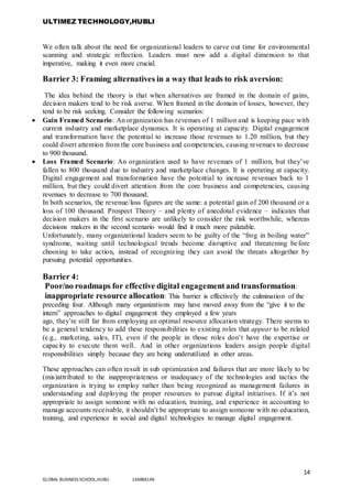 ULTIMEZ TECHNOLOGY,HUBLI
14
GLOBAL BUSINESS SCHOOL,HUBLI 16MBA146
We often talk about the need for organizational leaders to carve out time for environmental
scanning and strategic reflection. Leaders must now add a digital dimension to that
imperative, making it even more crucial.
Barrier 3: Framing alternatives in a way that leads to risk aversion:
The idea behind the theory is that when alternatives are framed in the domain of gains,
decision makers tend to be risk averse. When framed in the domain of losses, however, they
tend to be risk seeking. Consider the following scenarios:
 Gain Framed Scenario: An organization has revenues of 1 million and is keeping pace with
current industry and marketplace dynamics. It is operating at capacity. Digital engagement
and transformation have the potential to increase those revenues to 1.20 million, but they
could divert attention from the core business and competencies, causing revenues to decrease
to 900 thousand.
 Loss Framed Scenario: An organization used to have revenues of 1 million, but they’ve
fallen to 800 thousand due to industry and marketplace changes. It is operating at capacity.
Digital engagement and transformation have the potential to increase revenues back to 1
million, but they could divert attention from the core business and competencies, causing
revenues to decrease to 700 thousand.
In both scenarios, the revenue/loss figures are the same: a potential gain of 200 thousand or a
loss of 100 thousand. Prospect Theory – and plenty of anecdotal evidence – indicates that
decision makers in the first scenario are unlikely to consider the risk worthwhile, whereas
decisions makers in the second scenario would find it much more palatable.
Unfortunately, many organizational leaders seem to be guilty of the “frog in boiling water”
syndrome, waiting until technological trends become disruptive and threatening before
choosing to take action, instead of recognizing they can avoid the threats altogether by
pursuing potential opportunities.
Barrier 4:
Poor/no roadmaps for effective digital engagement and transformation:
inappropriate resource allocation: This barrier is effectively the culmination of the
preceding four. Although many organizations may have moved away from the “give it to the
intern” approaches to digital engagement they employed a few years
ago, they’re still far from employing an optimal resource allocation strategy. There seems to
be a general tendency to add these responsibilities to existing roles that appear to be related
(e.g., marketing, sales, IT), even if the people in those roles don’t have the expertise or
capacity to execute them well.. And in other organizations leaders assign people digital
responsibilities simply because they are being underutilized in other areas.
These approaches can often result in sub optimization and failures that are more likely to be
(mis)attributed to the inappropriateness or inadequacy of the technologies and tactics the
organization is trying to employ rather than being recognized as management failures in
understanding and deploying the proper resources to pursue digital initiatives. If it’s not
appropriate to assign someone with no education, training, and experience in accounting to
manage accounts receivable, it shouldn’t be appropriate to assign someone with no education,
training, and experience in social and digital technologies to manage digital engagement.
 