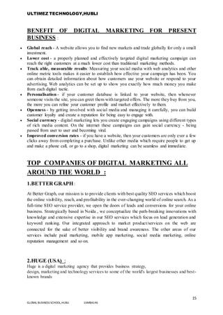 ULTIMEZ TECHNOLOGY,HUBLI
15
GLOBAL BUSINESS SCHOOL,HUBLI 16MBA146
BENEFIT OF DIGITAL MARKETING FOR PRESENT
BUSINESS :
 Global reach - A website allows you to find new markets and trade globally for only a small
investment.
 Lower cost - a properly planned and effectively targeted digital marketing campaign can
reach the right customers at a much lower cost than traditional marketing methods.
 Track able, measurable results: Measuring your social media with web analytics and other
online metric tools makes it easier to establish how effective your campaign has been. You
can obtain detailed information about how customers use your website or respond to your
advertising. Web analytics can be set up to show you exactly how much money you make
from each digital tactic.
 Personalisation - if your customer database is linked to your website, then whenever
someone visits the site, you can greet them with targeted offers. The more they buy from you,
the more you can refine your customer profile and market effectively to them.
 Openness - by getting involved with social media and managing it carefully, you can build
customer loyalty and create a reputation for being easy to engage with.
 Social currency - digital marketing lets you create engaging campaigns using different types
of rich media content. On the internet these campaigns can gain social currency - being
passed from user to user and becoming viral.
 Improved conversion rates - if you have a website, then your customers are only ever a few
clicks away from completing a purchase. Unlike other media which require people to get up
and make a phone call, or go to a shop, digital marketing can be seamless and immediate.
TOP COMPANIES OF DIGITAL MARKETING ALL
AROUND THE WORLD :
1.BETTER GRAPH:
At Better Graph, our mission is to provide clients with best quality SEO services which boost
the online visibility, reach, and profitability in the ever-changing world of online search. As a
full-time SEO service provider, we open the doors of leads and conversions for your online
business. Strategically based in Noida , we conceptualize the path-breaking innovations with
knowledge and extensive expertise in our SEO services which focus on lead generation and
keyword ranking. Our integrated approach to market product/services on the web are
connected for the sake of better visibility and brand awareness. The other areas of our
services include paid marketing, mobile app marketing, social media marketing, online
reputation management and so on.
2.HUGE (USA) :
Huge is a digital marketing agency that provides business strategy,
design, marketing and technology services to some of the world's largest businesses and best-
known brands
 