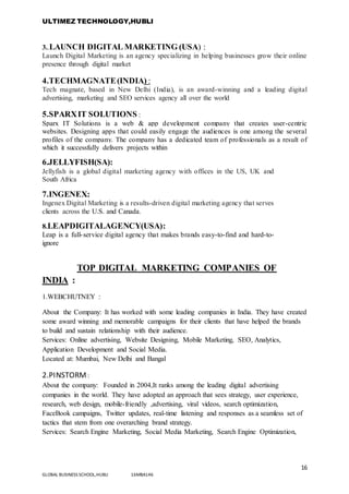 ULTIMEZ TECHNOLOGY,HUBLI
16
GLOBAL BUSINESS SCHOOL,HUBLI 16MBA146
3..LAUNCH DIGITAL MARKETING (USA) :
Launch Digital Marketing is an agency specializing in helping businesses grow their online
presence through digital market
4.TECHMAGNATE(INDIA) :
Tech magnate, based in New Delhi (India), is an award-winning and a leading digital
advertising, marketing and SEO services agency all over the world
5.SPARXIT SOLUTIONS :
Sparx IT Solutions is a web & app development company that creates user-centric
websites. Designing apps that could easily engage the audiences is one among the several
profiles of the company. The company has a dedicated team of professionals as a result of
which it successfully delivers projects within
6.JELLYFISH(SA):
Jellyfish is a global digital marketing agency with offices in the US, UK and
South Africa
7.INGENEX:
Ingenex Digital Marketing is a results-driven digital marketing agency that serves
clients across the U.S. and Canada.
8.LEAPDIGITALAGENCY(USA):
Leap is a full-service digital agency that makes brands easy-to-find and hard-to-
ignore
TOP DIGITAL MARKETING COMPANIES OF
INDIA :
1.WEBCHUTNEY :
About the Company: It has worked with some leading companies in India. They have created
some award winning and memorable campaigns for their clients that have helped the brands
to build and sustain relationship with their audience.
Services: Online advertising, Website Designing, Mobile Marketing, SEO, Analytics,
Application Development and Social Media.
Located at: Mumbai, New Delhi and Bangal
2.PINSTORM :
About the company: Founded in 2004,It ranks among the leading digital advertising
companies in the world. They have adopted an approach that sees strategy, user experience,
research, web design, mobile-friendly ,advertising, viral videos, search optimization,
FaceBook campaigns, Twitter updates, real-time listening and responses as a seamless set of
tactics that stem from one overarching brand strategy.
Services: Search Engine Marketing, Social Media Marketing, Search Engine Optimization,
 