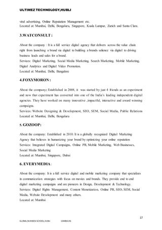 ULTIMEZ TECHNOLOGY,HUBLI
17
GLOBAL BUSINESS SCHOOL,HUBLI 16MBA146
viral advertising, Online Reputation Management etc.
Located at: Mumbai, Delhi, Bengaluru, Singapore, Kuala Lumpur, Zurich and Santa Clara.
3.WATCONSULT :
About the company : It is a full service digital agency that delivers across the value chain
right from launching a brand via digital to building a brands salience via digital to driving
business leads and sales for a brand.
Services: Digital Marketing, Social Media Marketing, Search Marketing, Mobile Marketing,
Digital Analytics and Digital Video Promotion.
Located at: Mumbai, Delhi, Bangalore
4.FOXYMORON :
About the company: Established in 2008, it was started by just 4 friends as an experiment
and now that experiment has converted into one of the India’s leading independent digital
agencies. They have worked on many innovative ,impactful, interactive and award winning
campaigns.
Services: Website Designing & Development, SEO, SEM, Social Media, Public Relations
Located at: Mumbai, Delhi, Bengaluru
5. GOZOOP:
About the company: Established in 2010. It is a globally recognized Digital Marketing
Agency that believes in humanizing your brand by optimizing your online reputation
Services: Integrated Digital Campaigns, Online PR, Mobile Marketing, Web Businesses,
Social Media Marketing
Located at: Mumbai, Singapore, Dubai
6. EVERYMEDIA:
About the company: It is a full service digital and mobile marketing company that specializes
in communication strategies with focus on movies and brands. They provide end to end
digital marketing campaigns and are pioneers in Design, Development & Technology.
Services: Digital Rights Management, Content Monetization, Online PR, SEO, SEM, Social
Media, Website Development and many others.
Located at: Mumbai
 