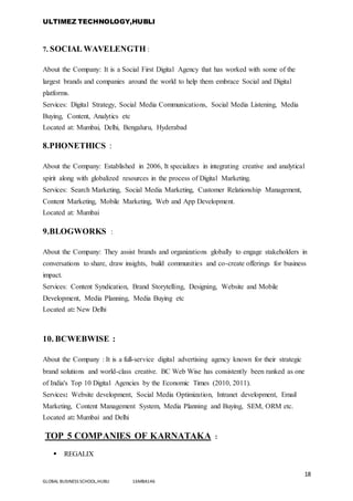 ULTIMEZ TECHNOLOGY,HUBLI
18
GLOBAL BUSINESS SCHOOL,HUBLI 16MBA146
7. SOCIAL WAVELENGTH :
About the Company: It is a Social First Digital Agency that has worked with some of the
largest brands and companies around the world to help them embrace Social and Digital
platforms.
Services: Digital Strategy, Social Media Communications, Social Media Listening, Media
Buying, Content, Analytics etc
Located at: Mumbai, Delhi, Bengaluru, Hyderabad
8.PHONETHICS :
About the Company: Established in 2006, It specializes in integrating creative and analytical
spirit along with globalized resources in the process of Digital Marketing.
Services: Search Marketing, Social Media Marketing, Customer Relationship Management,
Content Marketing, Mobile Marketing, Web and App Development.
Located at: Mumbai
9.BLOGWORKS :
About the Company: They assist brands and organizations globally to engage stakeholders in
conversations to share, draw insights, build communities and co-create offerings for business
impact.
Services: Content Syndication, Brand Storytelling, Designing, Website and Mobile
Development, Media Planning, Media Buying etc
Located at: New Delhi
10. BCWEBWISE :
About the Company : It is a full-service digital advertising agency known for their strategic
brand solutions and world-class creative. BC Web Wise has consistently been ranked as one
of India's Top 10 Digital Agencies by the Economic Times (2010, 2011).
Services: Website development, Social Media Optimization, Intranet development, Email
Marketing, Content Management System, Media Planning and Buying, SEM, ORM etc.
Located at: Mumbai and Delhi
TOP 5 COMPANIES OF KARNATAKA :
 REGALIX
 