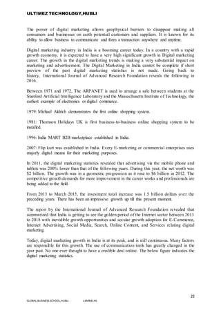 ULTIMEZ TECHNOLOGY,HUBLI
22
GLOBAL BUSINESS SCHOOL,HUBLI 16MBA146
The power of digital marketing allows geophysical barriers to disappear making all
consumers and businesses on earth potential customers and suppliers. It is known for its
ability to allow business to communicate and form a transaction anywhere and anytime.
Digital marketing industry in India is a booming career today. In a country with a rapid
growth economy, it is expected to have a very high significant growth in Digital marketing
career. The growth in the digital marketing trends is making a very substantial impact on
marketing and advertisement. The Digital Marketing in India cannot be complete if short
preview of the past digital marketing statistics is not made. Going back to
history, International Journal of Advanced Research Foundation reveals the following in
2016.
Between 1971 and 1972, The ARPANET is used to arrange a sale between students at the
Stanford Artificial Intelligence Laboratory and the Massachusetts Institute of Technology, the
earliest example of electronics or digital commerce.
1979: Michael Aldrich demonstrates the first online shopping system.
1981: Thomson Holidays UK is first business-to-business online shopping system to be
installed.
1996: India MART B2B marketplace established in India.
2007: Flip kart was established in India. Every E-marketing or commercial enterprises uses
majorly digital means for their marketing purposes.
In 2011, the digital marketing statistics revealed that advertising via the mobile phone and
tablets was 200% lower than that of the following years. During this year, the net worth was
$2 billion. The growth was in a geometric progression as it rose to $6 billion in 2012. The
competitive growth demands for more improvement in the career works and professionals are
being added to the field.
From 2013 to March 2015, the investment total increase was 1.5 billion dollars over the
preceding years. There has been an impressive growth up till this present moment.
The report by the International Journal of Advanced Research Foundation revealed that
summarized that India is getting to see the golden period of the Internet sector between 2013
to 2018 with incredible growth opportunities and secular growth adoption for E-Commerce,
Internet Advertising, Social Media, Search, Online Content, and Services relating digital
marketing.
Today, digital marketing growth in India is at its peak, and is still continuous. Many factors
are responsible for this growth. The use of communication tools has greatly changed in the
year past. No one ever thought to have a credible deal online. The below figure indicates the
digital marketing statistics.
 