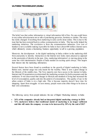 ULTIMEZ TECHNOLOGY,HUBLI
23
GLOBAL BUSINESS SCHOOL,HUBLI 16MBA146
The belief was that online information is virtual information full of lies. No one could listen
to any online advertisement not to talk of purchasing groceries, furniture or clothes. The story
has really changed. Everything from marketing to sales can be done online. This is due to the
trust that has been restored back to online communication in India. This has really helped the
marketing initiatives. The revolution is from the communication industries. Low cost of
handset is now available making it possible for India to have about 600 million internet users
which ultimately creates a fascinating business opportunity to sell to a growing population.
Moreover, the development in the digital marketing in India evident in the marketing shift
from anonymity to identity. Interaction on the Internet now looks more physical as opposed
to the anonymity of identity in the past. Also, marketing information’s is moving along in the
same line with entertainment. People of India needed an exciting spirit always. This targets
their interest into the marketing information.
Several factors have been found to contribute to the growth of digital marketing in India.
Before now, internet usage was only meant for the wealthy. There is now a great change in
the lifestyle of the middle class. The Very majority now have access to the internet in India.
Internet and 3G penetration revolutionized the marketing scenario for both consumers and the
marketers. It was discovered that changes in lifestyle and standard of living had increased the
level of consumption, quality and also the pattern of consumption. The quality of use in the
urban centers of India is on a high side. This is because majority doesn’t have time for
shopping. Apart from struggles to earn money, people want some other things to be done at
their own convenience.
The following survey from people indicates the size of Digital Marketing industry in India:
 34% of the companies already had an integrated digital marketing strategy in 2016
 72% marketers believe that traditional model of marketing is no longer sufficient
and this will make the company revenue to be increased by 30% by the end of 2017
 