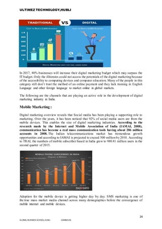 ULTIMEZ TECHNOLOGY,HUBLI
24
GLOBAL BUSINESS SCHOOL,HUBLI 16MBA146
In 2017, 80% businesses will increase their digital marketing budget which may surpass the
IT budget. Only the illiterates could not access the potentials of the digital marketing because
of the accessibility to computing devices and computer education. Many of the people in this
category still don’t trust the method of an online payment and they lack training in English
Language and other foreign language to market online in global markets.
The following are the channels that are playing an active role in the development of digital
marketing industry in India.
Mobile Marketing :
Digital marketing overview reveals that Social media has been playing a supporting role to
marketing. Over the years, it has been noticed that 92% of social media users are from the
mobile devices. This enables the size of digital marketing industries. According to the
research made by the Internet and Mobile Association of India (IAMAI, 2008),
communication has become a real mass communication tools having about 286 million
accounts in 2008. The Indian telecommunications market has tremendous growth
opportunities and according to IAMAI is projected to exceed 500 million by 2010. According
to TRAI, the numbers of mobile subscriber based in India grew to 980.81 million users in the
second quarter of 2015.
Adoption for the mobile device is getting higher day by day. SMS marketing is one of
the true mass market media channel across many demographics before the convergence of
mobile internet and mobile devices.
 