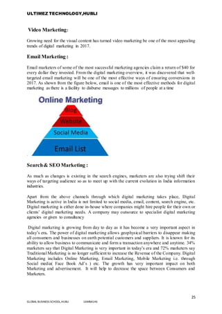 ULTIMEZ TECHNOLOGY,HUBLI
25
GLOBAL BUSINESS SCHOOL,HUBLI 16MBA146
Video Marketing:
Growing need for the visual content has turned video marketing be one of the most appealing
trends of digital marketing in 2017.
Email Marketing :
Email marketers of some of the most successful marketing agencies claim a return of $40 for
every dollar they invested. From the digital marketing overview, it was discovered that well-
targeted email marketing will be one of the most effective ways of ensuring conversions in
2017. As shown from the figure below, email is one of the most effective methods for digital
marketing as there is a facility to disburse messages to millions of people at a time
.
Search& SEO Marketing :
As much as changes is existing in the search engines, marketers are also trying shift their
ways of targeting audience so as to meet up with the current evolution in India information
industries.
Apart from the above channels through which digital marketing takes place, Digital
Marketing is active in India is not limited to social media, email, content, search engine, etc.
Digital marketing is either done in-house where companies might hire people for their own or
clients’ digital marketing needs. A company may outsource to specialist digital marketing
agencies or given to consultancy
Digital marketing is growing from day to day as it has become a very important aspect in
today’s era. The power of digital marketing allows geophysical barriers to disappear making
all consumers and businesses on earth potential customers and suppliers. It is known for its
ability to allow business to communicate and form a transaction anywhere and anytime. 34%
marketers say that Digital Marketing is very important in today’s era and 72% marketers say
Traditional Marketing is no longer sufficient to increase the Revenue of the Company. Digital
Marketing includes Online Marketing, Email Marketing, Mobile Marketing i.e. through
Social media( Face Book Ad’s ) etc. The growth has very important impact on both
Marketing and advertisement. It will help to decrease the space between Consumers and
Marketers.
 